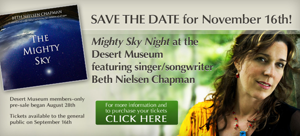 Beth Nielsen Chapman headshot overlaid with the album cover for 'The Mighty Sky' - text: Save the Date for November 16th! Mighty Sky Night at the Desert Museum featuring singer/songwriter Beth Nielsen Chapman. Desert Museum members-only pre-sale began August 28th. Tickets available to the general public on September 16th. For more information and to purchase your tickets, click here.